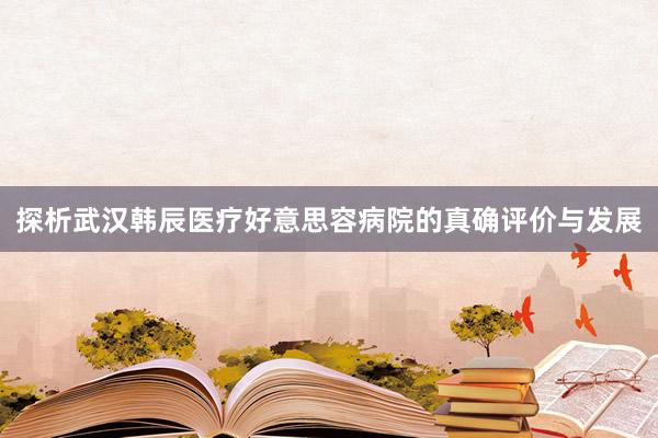 探析武汉韩辰医疗好意思容病院的真确评价与发展