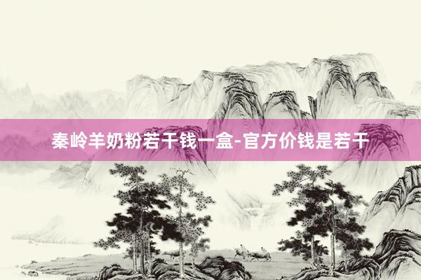 秦岭羊奶粉若干钱一盒-官方价钱是若干
